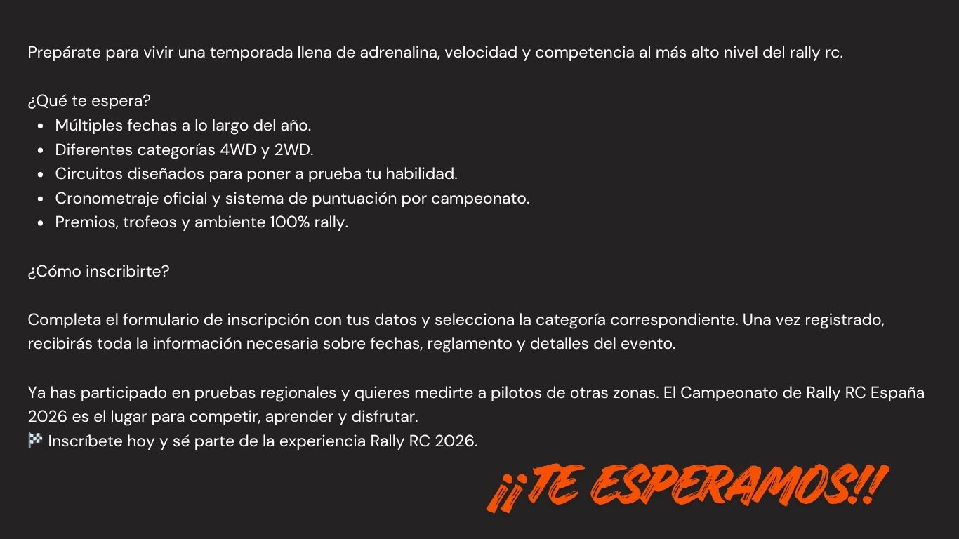 Prepárate para vivir una temporada llena de adrenalina, velocidad y competencia al más alto nivel del rally rc.
¿Qué te espera?
Múltiples fechas a lo largo del año.
Diferentes categorías 4WD y 2WD.
Circuitos diseñados para poner a prueba tu habilidad.
Cronometraje oficial y sistema de puntuación por campeonato.
Premios, trofeos y ambiente 100% rally.
¿Cómo inscribirte?
Completa el formulario de inscripción con tus datos y selecciona la categoría correspondiente. Una vez registrado, recibirás toda la información necesaria sobre fechas, reglamento y detalles del evento.
Ya has participado en pruebas regionales y quieres medirte a pilotos de otras zonas. El Campeonato de Rally RC España 2026 es el lugar para competir, aprender y disfrutar.
🏁 Inscríbete hoy y sé parte de la experiencia Rally RC 2026.
